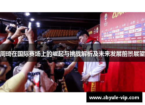 周琦在国际赛场上的崛起与挑战解析及未来发展前景展望
